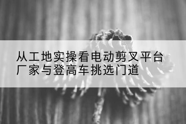 美兰电动剪叉升降平台厂家-从工地实操看电动剪叉平台厂家与登高车挑选门道