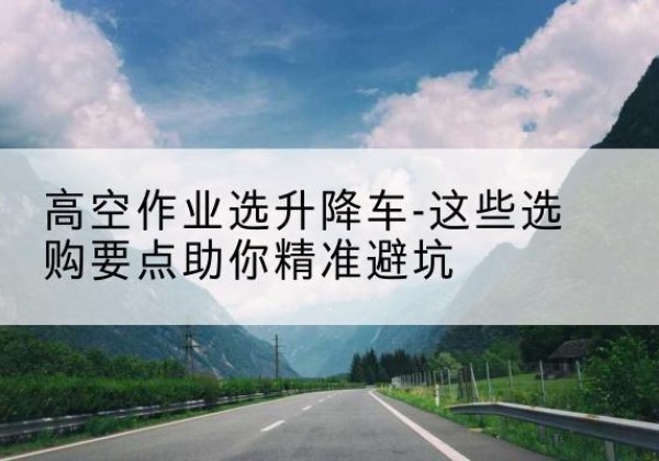 美兰升降车厂家-高空作业选升降车-这些选购要点助你*避坑