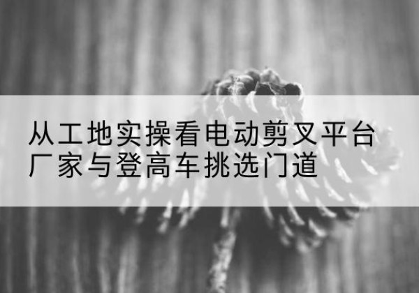 美兰电动剪叉升降平台厂家-从工地实操看电动剪叉平台厂家与登高车挑选门道